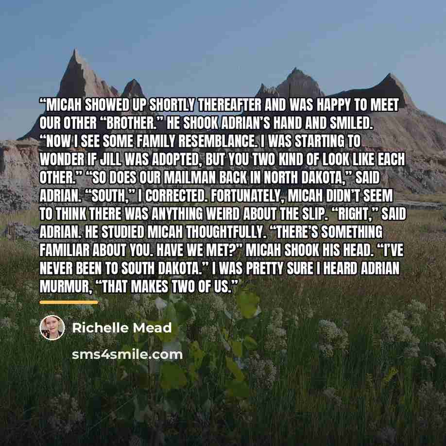 “Micah showed up shortly thereafter and was happy to meet our other “brother.” He shook Adrian’s hand and smiled. “Now I see some family resemblance. I was starting to wonder if Jill was adopted, but you two kind of look like each other.” “So does our mailman back in North Dakota,” said Adrian…” quote by Richelle Mead
