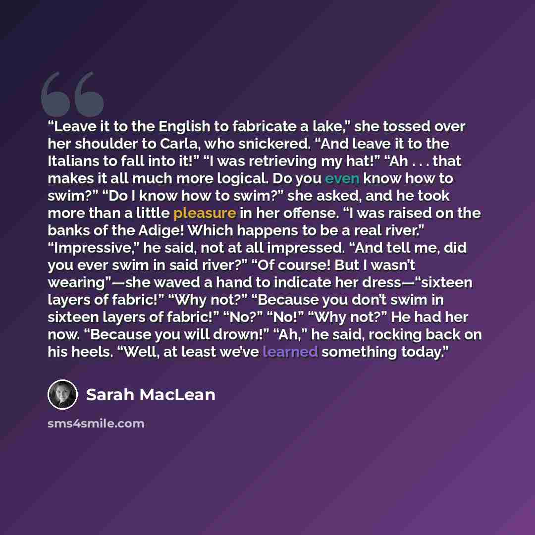 “Leave it to the English to fabricate a lake,” she tossed over her shoulder to Carla, who snickered. “And leave it to the Italians to fall into it!” “I was retrieving my hat!” “Ah . . . that makes it all much more logical. Do you even know how to swim?” “Do I know how to swim?” she asked, and he…” quote by Sarah MacLean