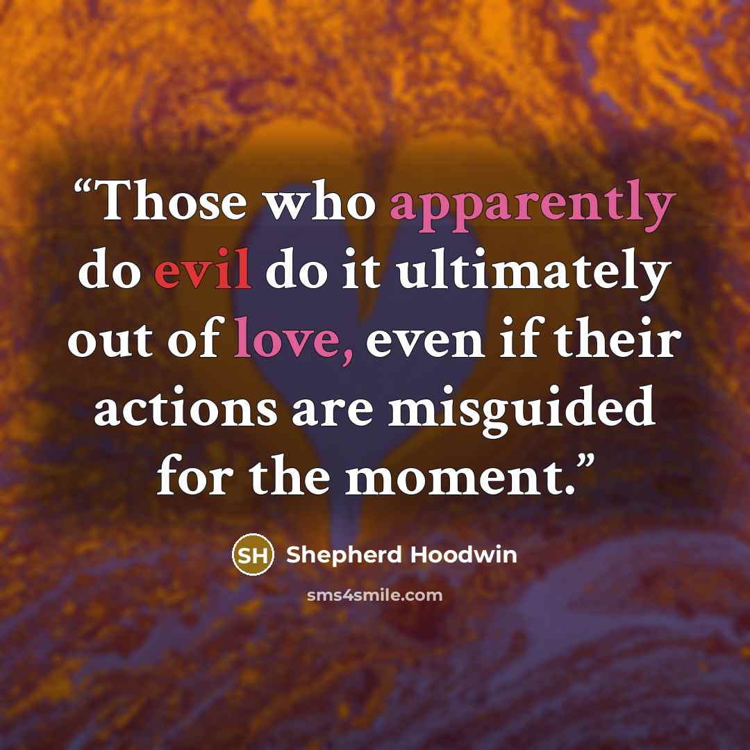 “Those who apparently do evil do it ultimately out of love, even if their actions are misguided for the moment.” quote by Shepherd Hoodwin
