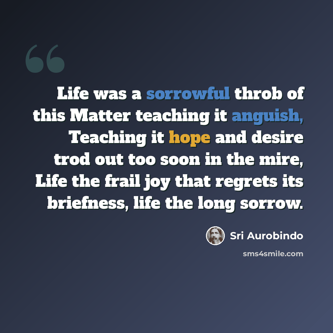 “Life was a sorrowful throb of this Matter teaching it anguish, Teaching it hope and desire trod out too soon in the mire, Life the frail joy that regrets its briefness, life the long sorrow.” quote by Sri Aurobindo