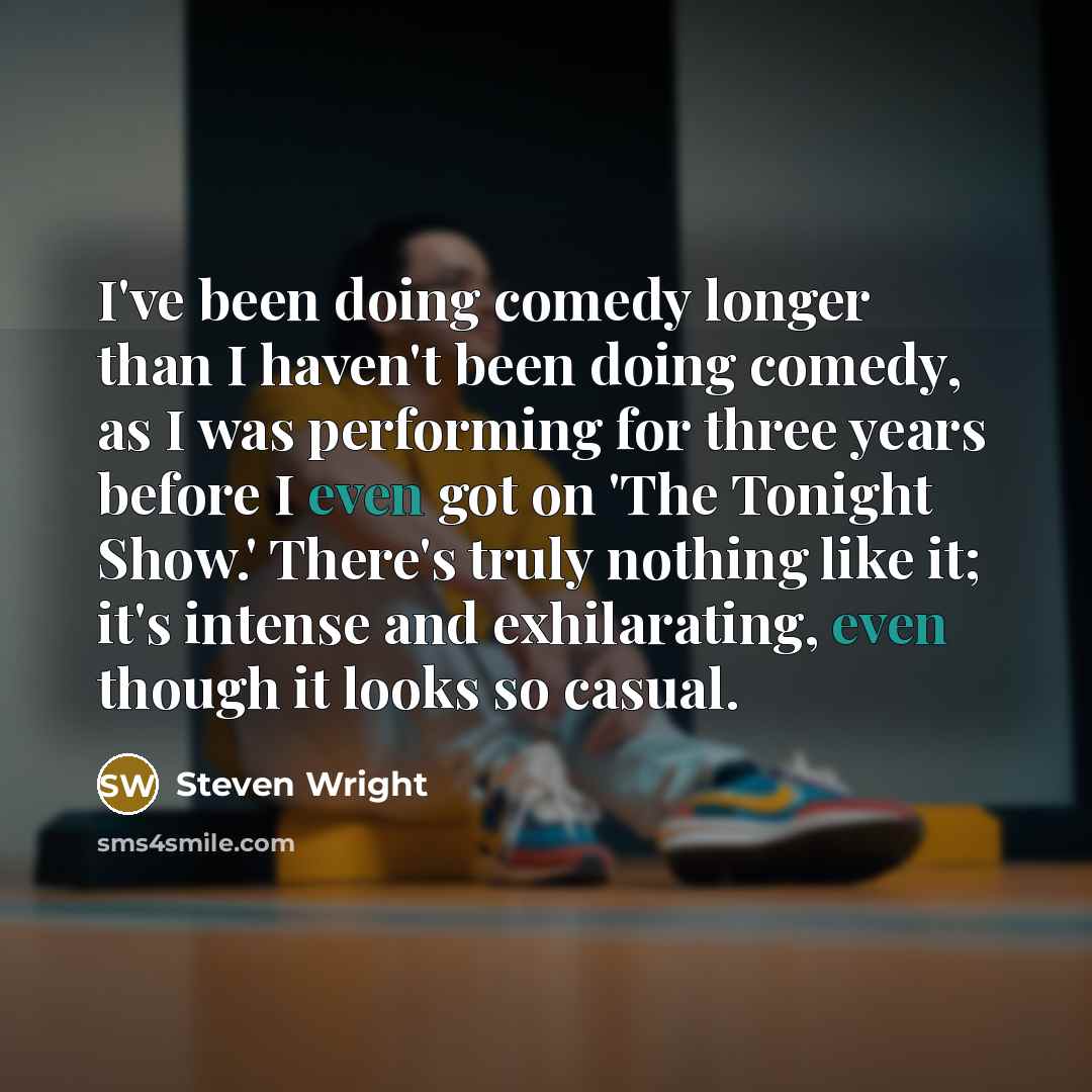 “I've been doing comedy longer than I haven't been doing comedy, as I was performing for three years before I even got on 'The Tonight Show.' There's truly nothing like it; it's intense and exhilarating, even though it looks so casual.” quote by Steven Wright