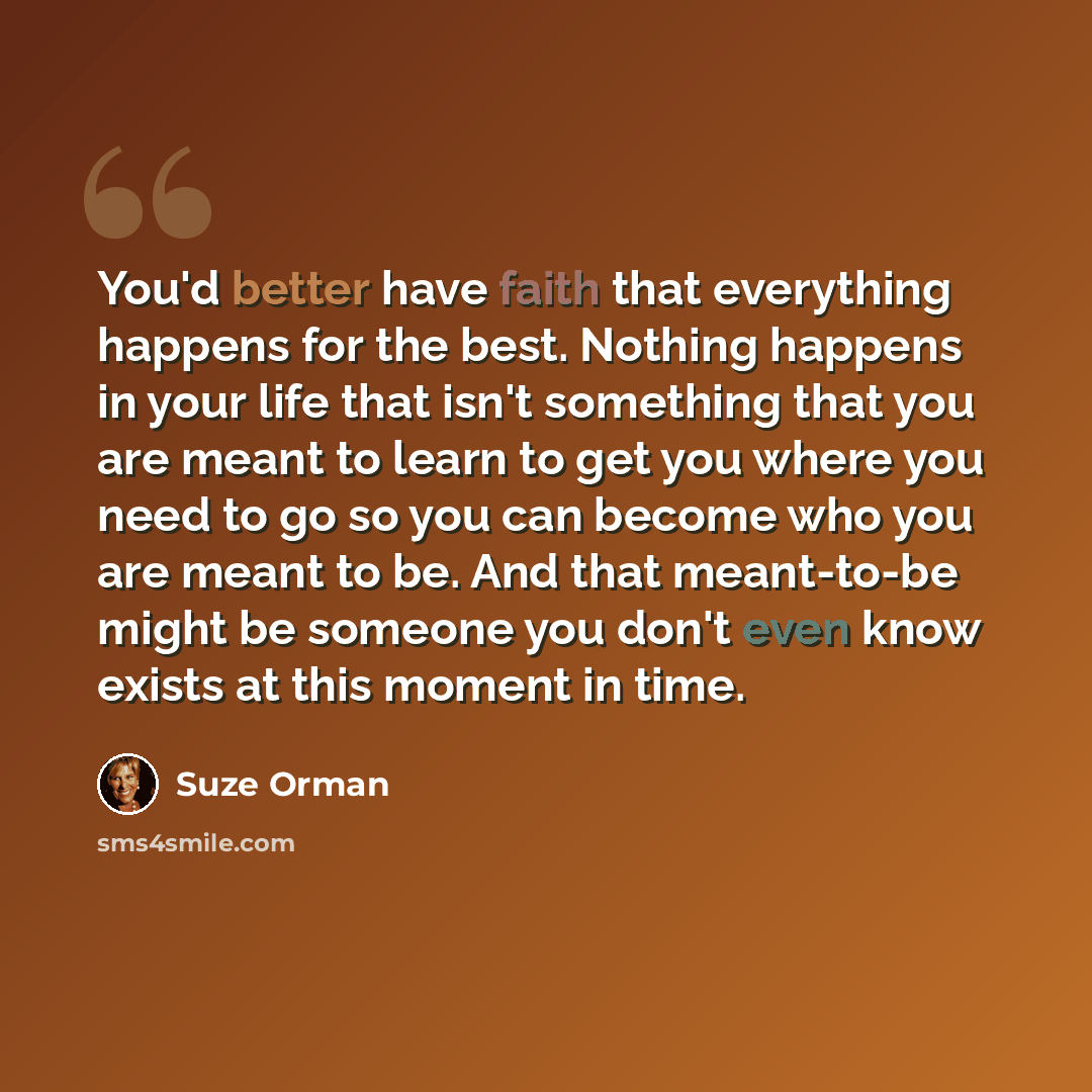 “You'd better have faith that everything happens for the best. Nothing happens in your life that isn't something that you are meant to learn to get you where you need to go so you can become who you are meant to be. And that meant-to-be might be someone you don't even know exists at this moment in…” quote by Suze Orman