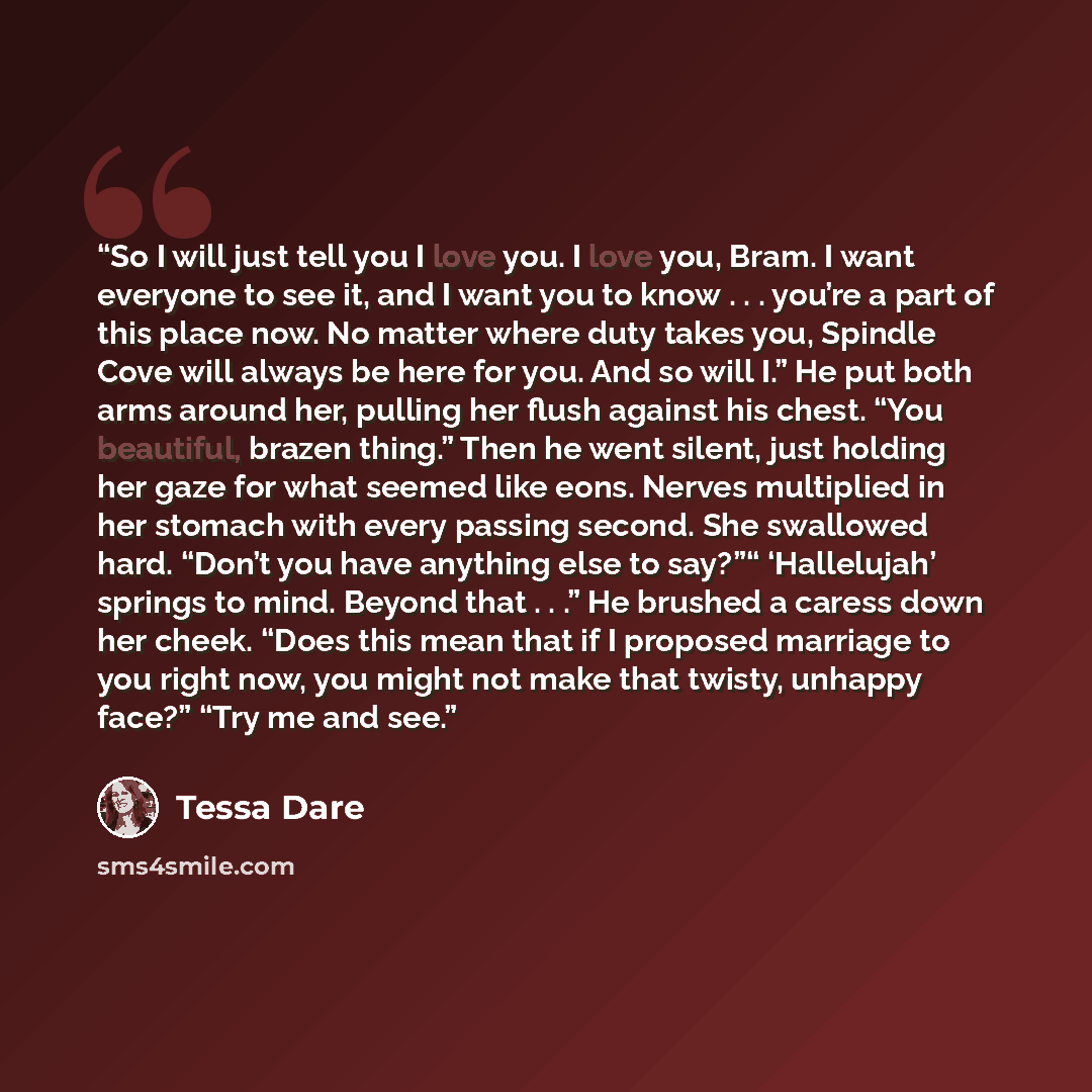 “So I will just tell you I love you. I love you, Bram. I want everyone to see it, and I want you to know . . . you’re a part of this place now. No matter where duty takes you, Spindle Cove will always be here for you. And so will I.” He put both arms around her, pulling her flush against his chest…” quote by Tessa Dare
