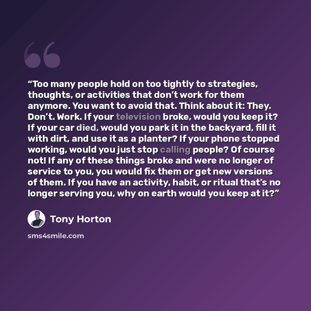 “Too many people hold on too tightly to strategies, thoughts, or activities that don’t work for them anymore. You want to avoid that. Think about it: They. Don’t. Work. If your television broke, would you keep it? If your car died, would you park it in the backyard, fill it with dirt, and use it as…” quote by Tony Horton