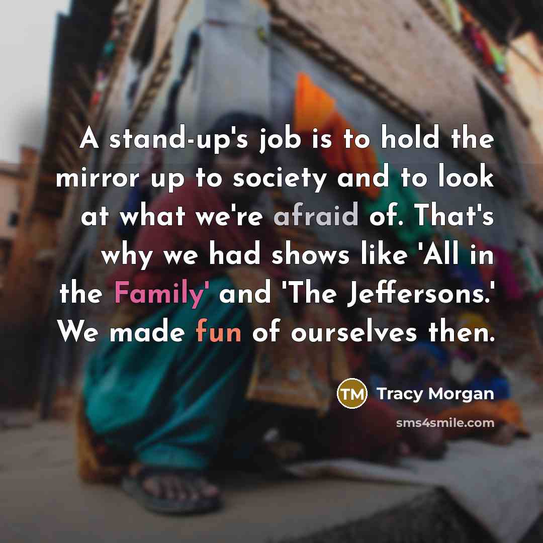 “A stand-up's job is to hold the mirror up to society and to look at what we're afraid of. That's why we had shows like 'All in the Family' and 'The Jeffersons.' We made fun of ourselves then.” quote by Tracy Morgan