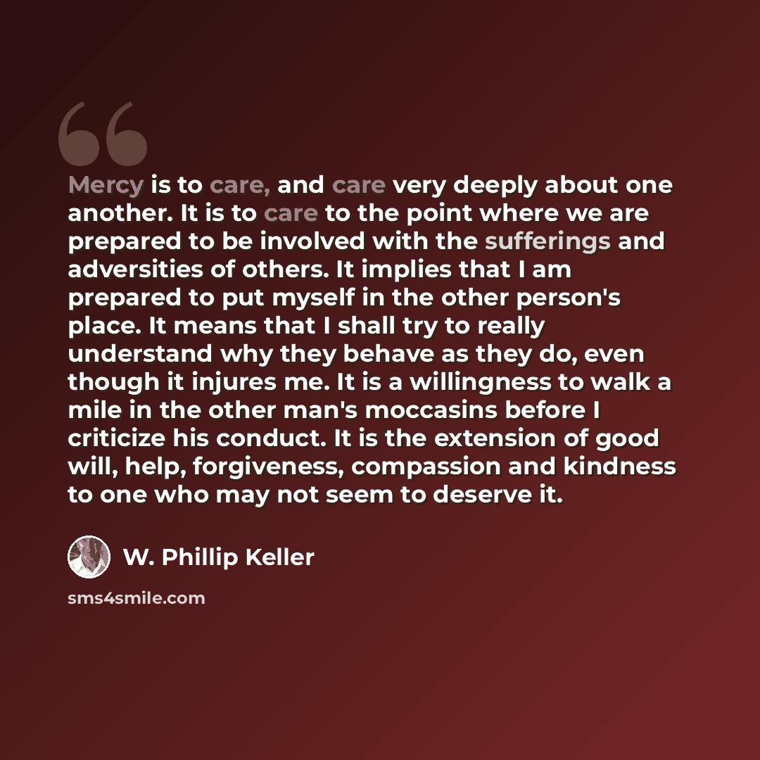 “Mercy is to care, and care very deeply about one another. It is to care to the point where we are prepared to be involved with the sufferings and adversities of others. It implies that I am prepared to put myself in the other person's place. It means that I shall try to really understand why they…” quote by W. Phillip Keller