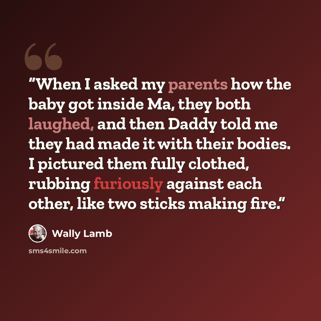“When I asked my parents how the baby got inside Ma, they both laughed, and then Daddy told me they had made it with their bodies. I pictured them fully clothed, rubbing furiously against each other, like two sticks making fire.” quote by Wally Lamb