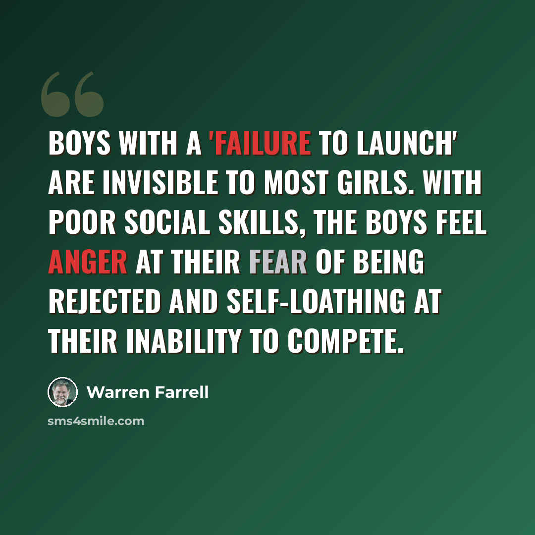 “Boys with a 'failure to launch' are invisible to most girls. With poor social skills, the boys feel anger at their fear of being rejected and self-loathing at their inability to compete.” quote by Warren Farrell