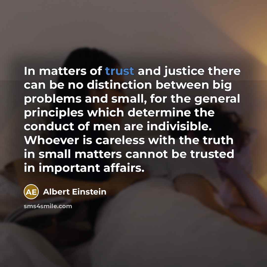 “In matters of trust and justice there can be no distinction between big problems and small, for the general principles which determine the conduct of men are indivisible. Whoever is careless with the truth in small matters cannot be trusted in important affairs.” quote by Albert Einstein