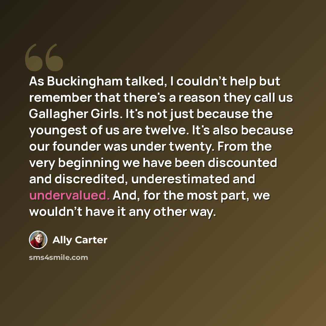 “As Buckingham talked, I couldn't help but remember that there's a reason they call us Gallagher Girls. It's not just because the youngest of us are twelve. It's also because our founder was under twenty. From the very beginning we have been discounted and discredited, underestimated and…” quote by Ally Carter