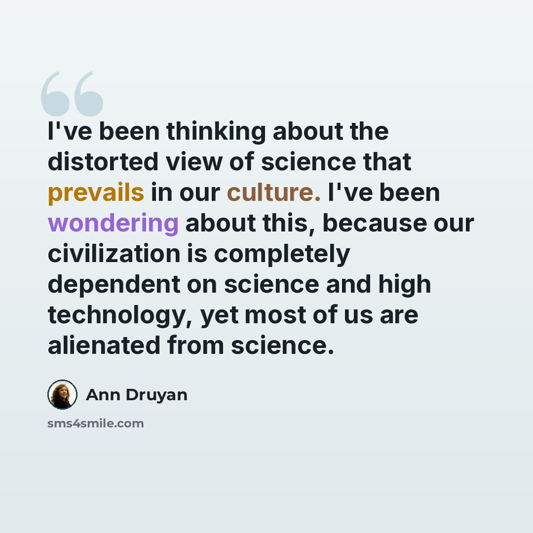 “I've been thinking about the distorted view of science that prevails in our culture. I've been wondering about this, because our civilization is completely dependent on science and high technology, yet most of us are alienated from science.” quote by Ann Druyan