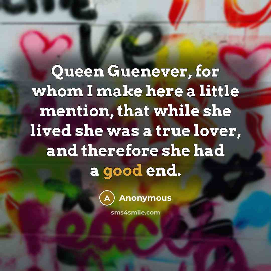 “Queen Guenever, for whom I make here a little mention, that while she lived she was a true lover, and therefore she had a good end.” quote by Anonymous