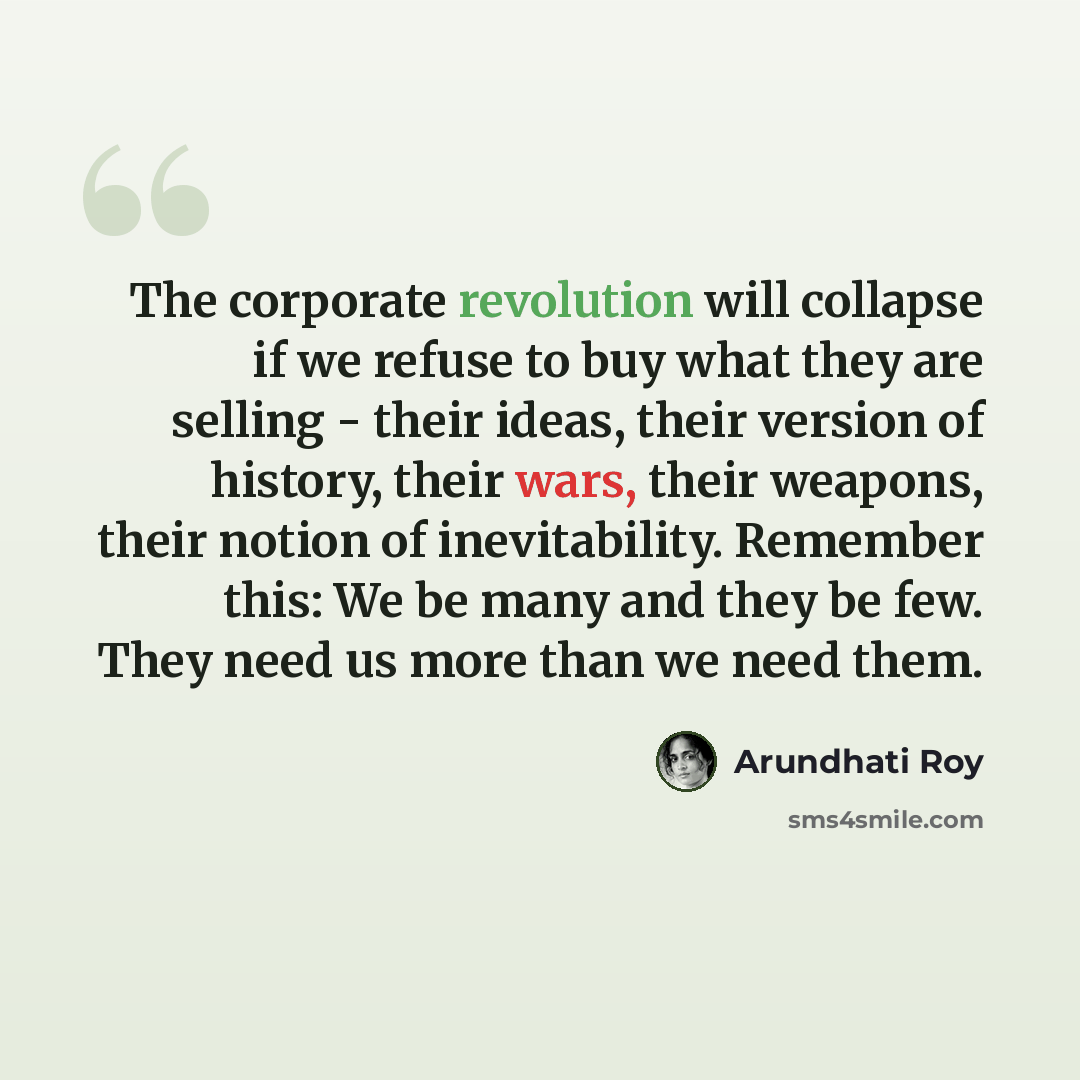 “The corporate revolution will collapse if we refuse to buy what they are selling - their ideas, their version of history, their wars, their weapons, their notion of inevitability. Remember this: We be many and they be few. They need us more than we need them.” quote by Arundhati Roy