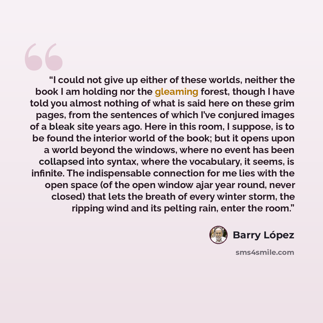 “I could not give up either of these worlds, neither the book I am holding nor the gleaming forest, though I have told you almost nothing of what is said here on these grim pages, from the sentences of which I’ve conjured images of a bleak site years ago. Here in this room, I suppose, is to be…” quote by Barry Lopez