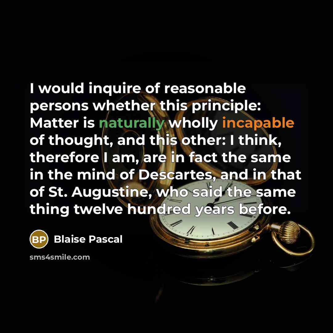 “I would inquire of reasonable persons whether this principle: Matter is naturally wholly incapable of thought, and this other: I think, therefore I am, are in fact the same in the mind of Descartes, and in that of St. Augustine, who said the same thing twelve hundred years before.” quote by Blaise Pascal