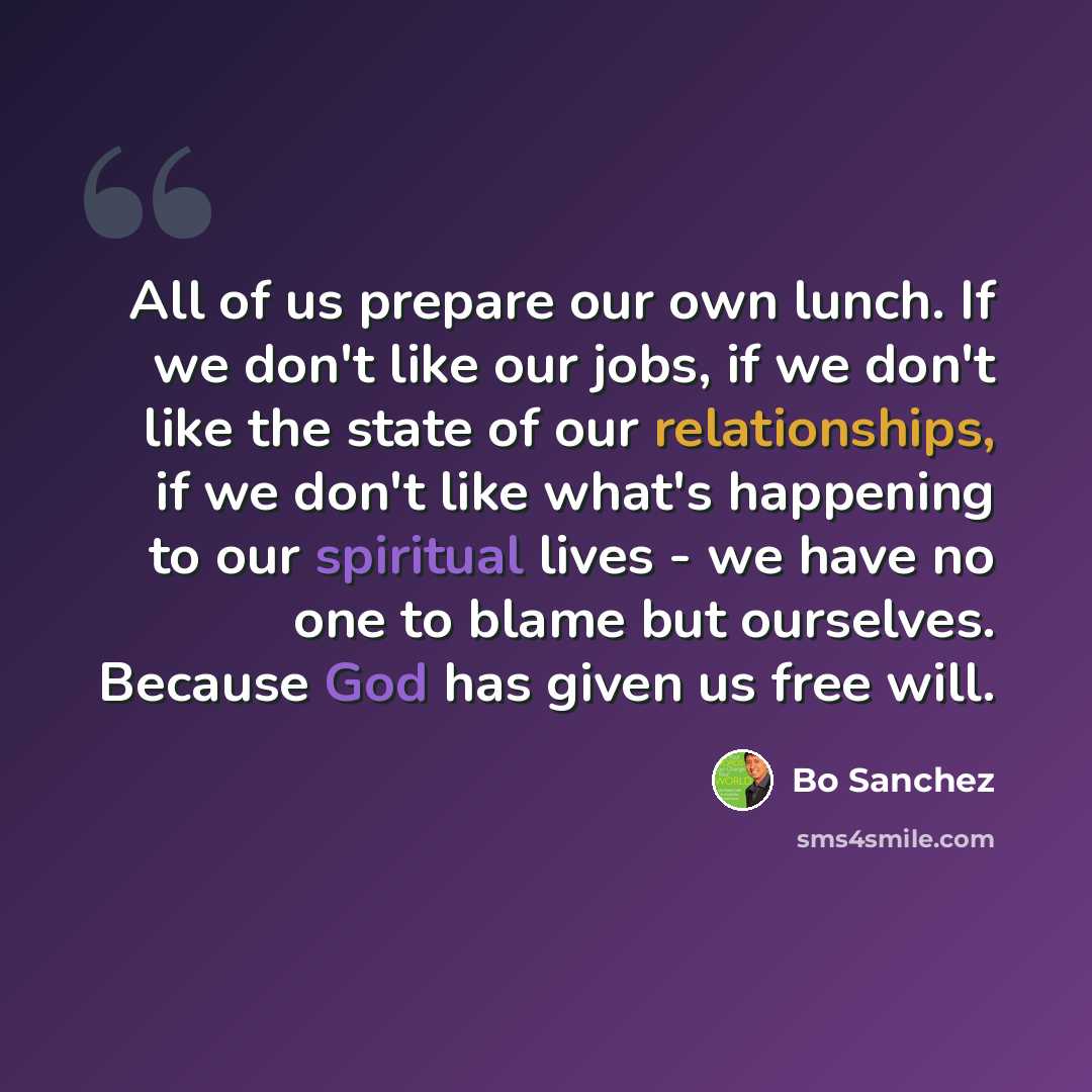 “All of us prepare our own lunch. If we don't like our jobs, if we don't like the state of our relationships, if we don't like what's happening to our spiritual lives - we have no one to blame but ourselves. Because God has given us free will.” quote by Bo Sanchez