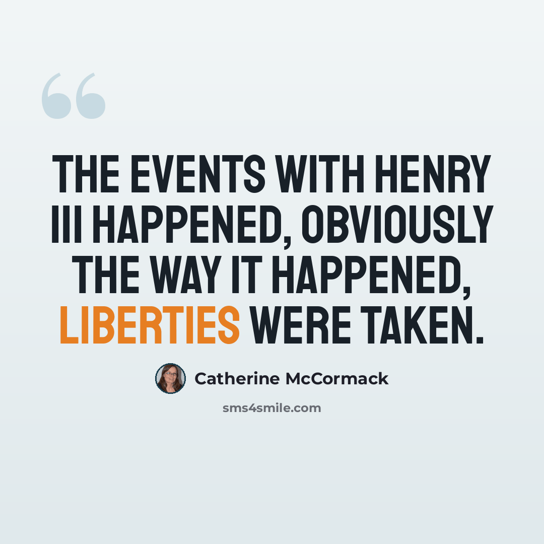 “The events with Henry III happened, obviously the way it happened, liberties were taken.” quote by Catherine McCormack