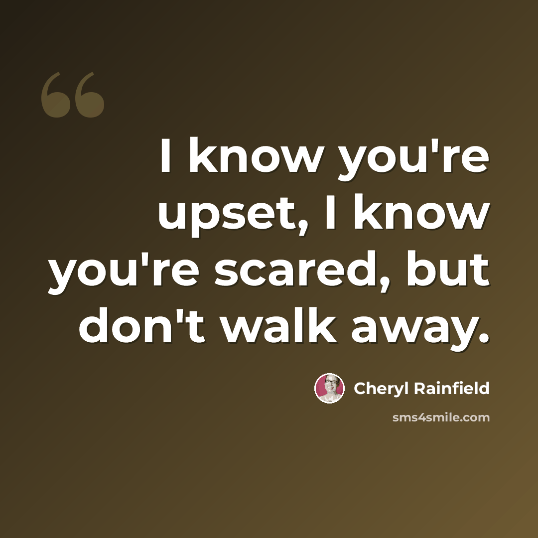“I know you're upset, I know you're scared, but don't walk away.” quote by Cheryl Rainfield