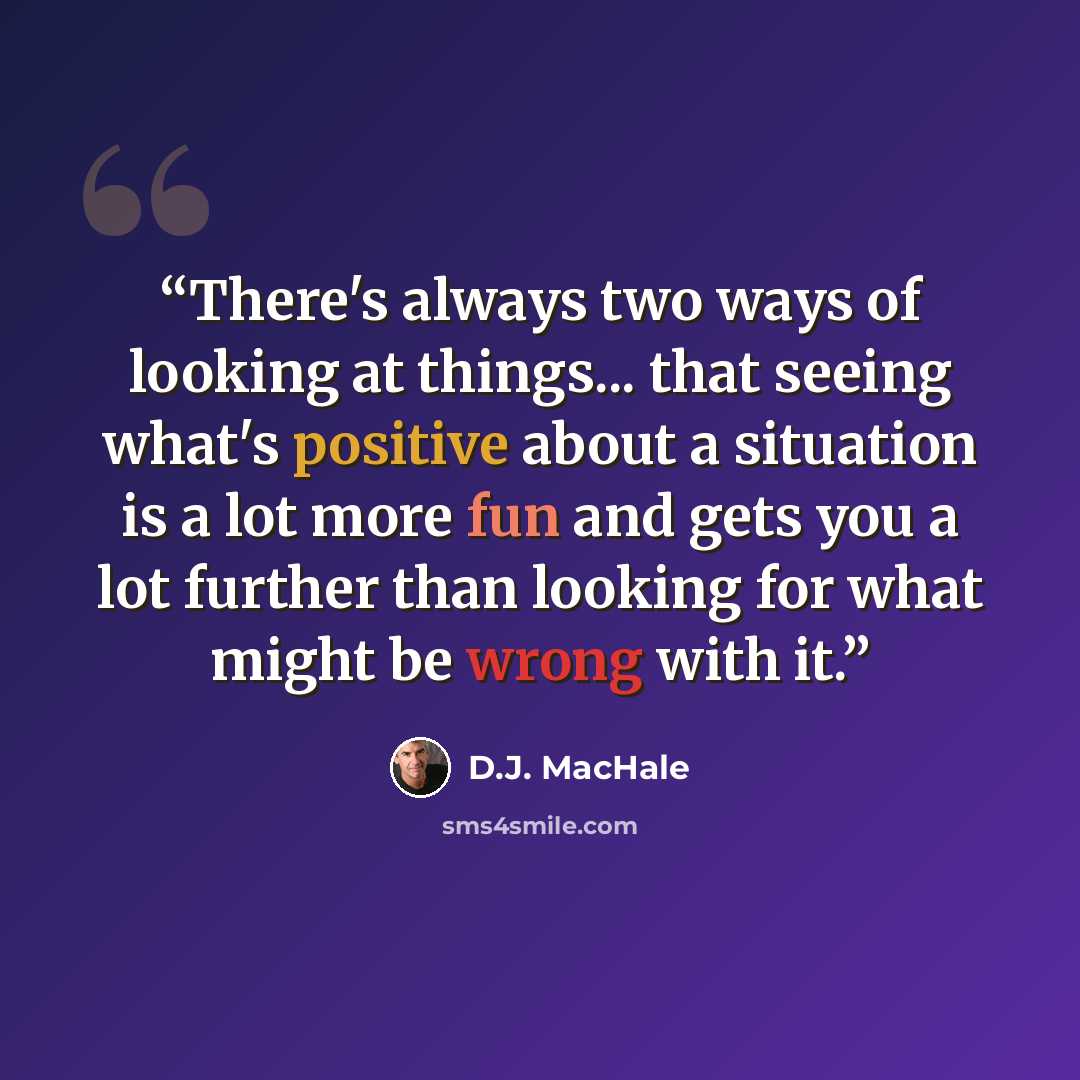 “There's always two ways of looking at things... that seeing what's positive about a situation is a lot more fun and gets you a lot further than looking for what might be wrong with it.” quote by D.J. MacHale