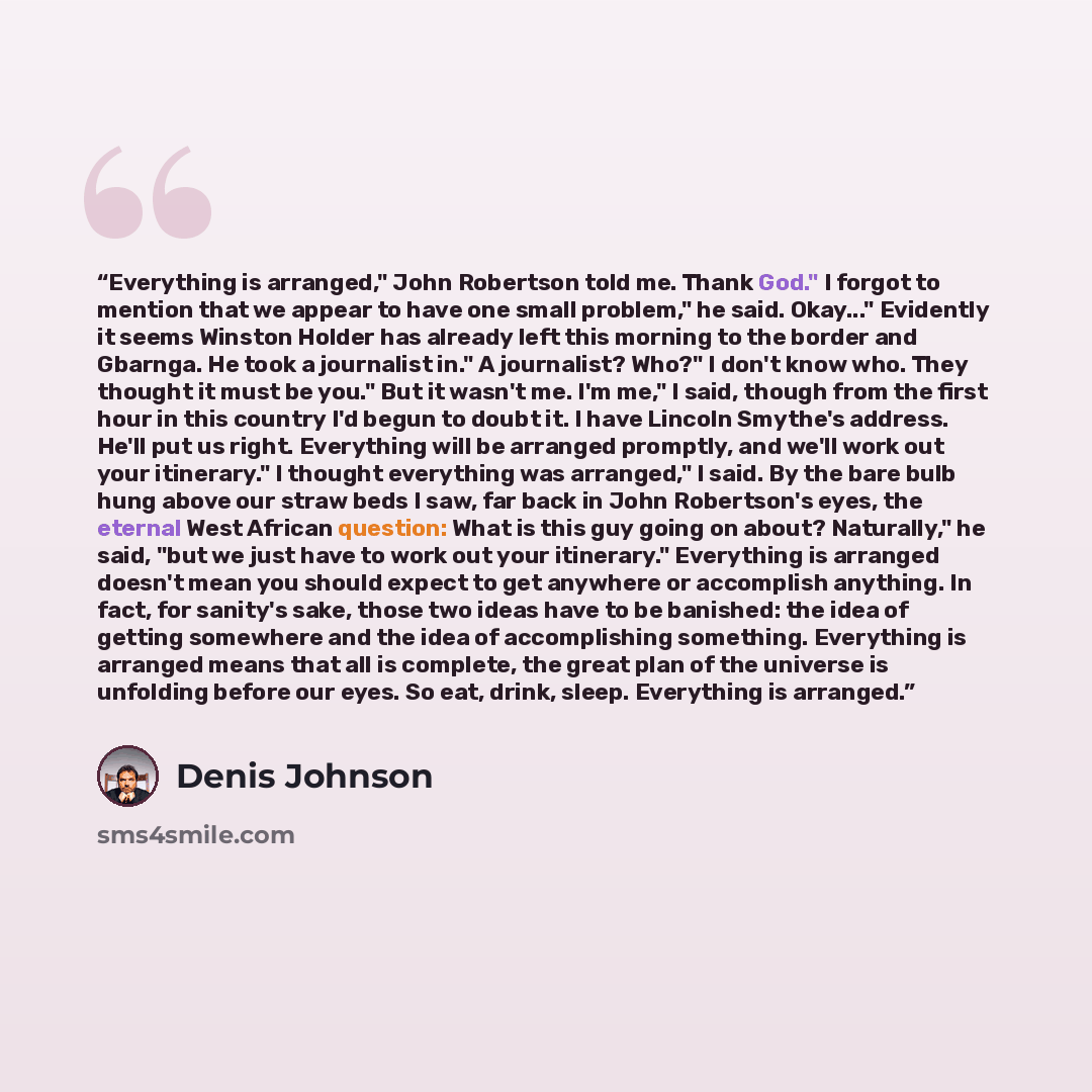 “Everything is arranged," John Robertson told me. Thank God." I forgot to mention that we appear to have one small problem," he said. Okay..." Evidently it seems Winston Holder has already left this morning to the border and Gbarnga. He took a journalist in." A journalist? Who?" I don't know who…” quote by Denis Johnson
