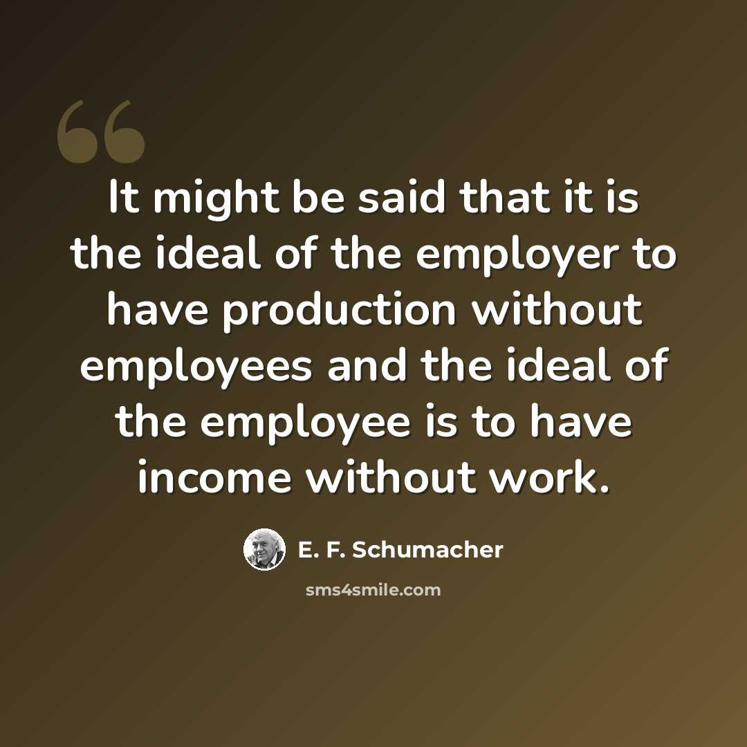 “It might be said that it is the ideal of the employer to have production without employees and the ideal of the employee is to have income without work.” quote by E. F. Schumacher