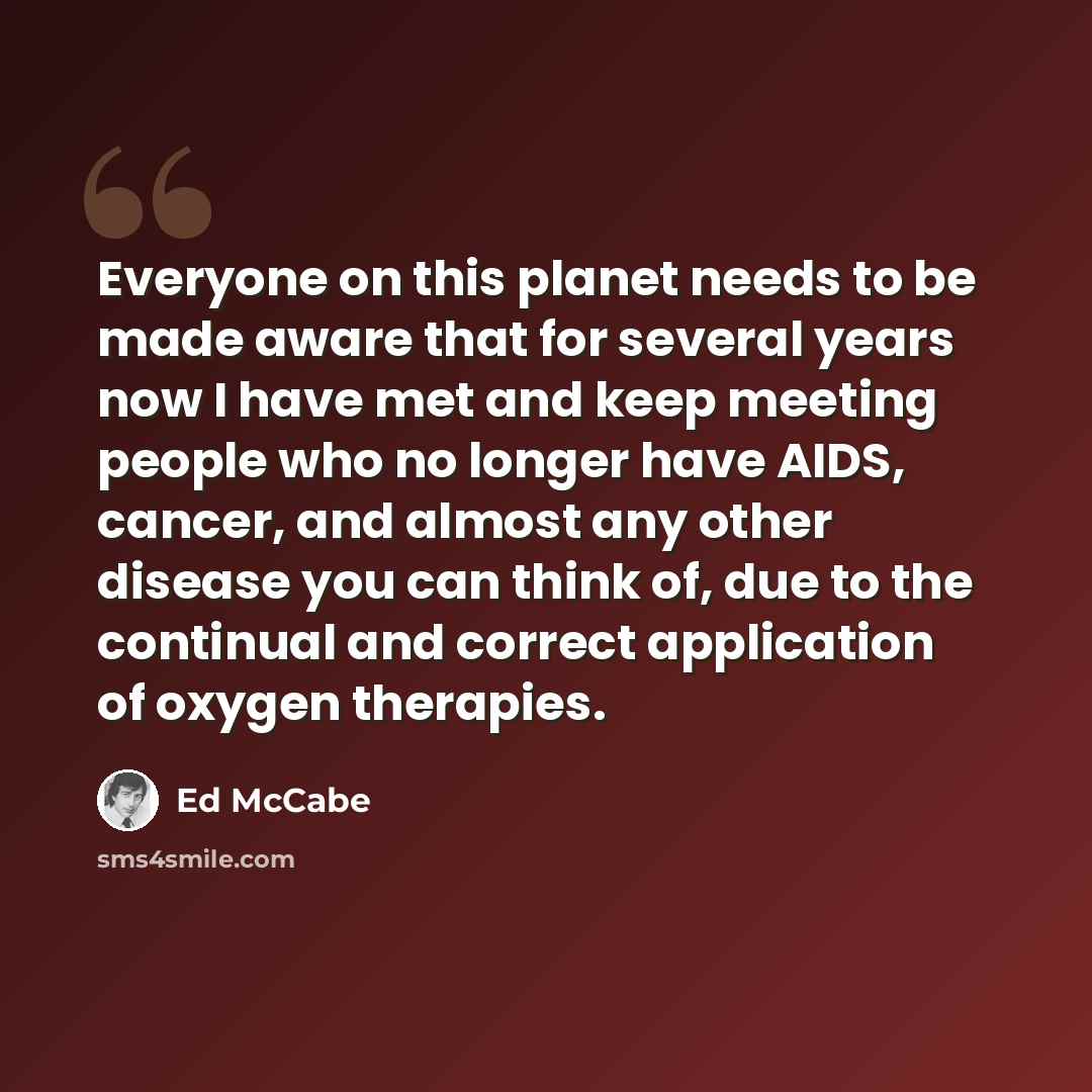 “Everyone on this planet needs to be made aware that for several years now I have met and keep meeting people who no longer have AIDS, cancer, and almost any other disease you can think of, due to the continual and correct application of oxygen therapies.” quote by Ed McCabe