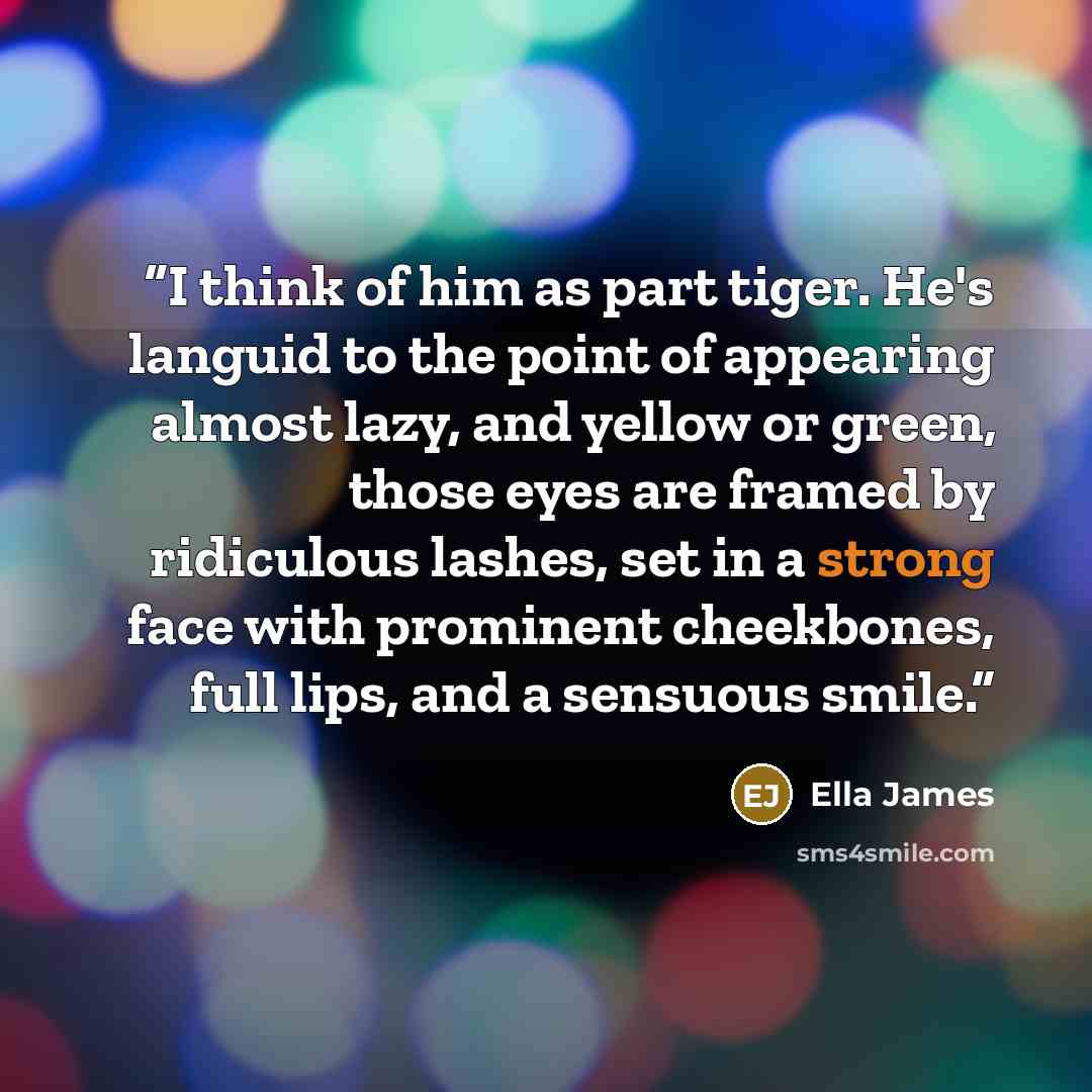 “I think of him as part tiger. He's languid to the point of appearing almost lazy, and yellow or green, those eyes are framed by ridiculous lashes, set in a strong face with prominent cheekbones, full lips, and a sensuous smile.” quote by Ella James