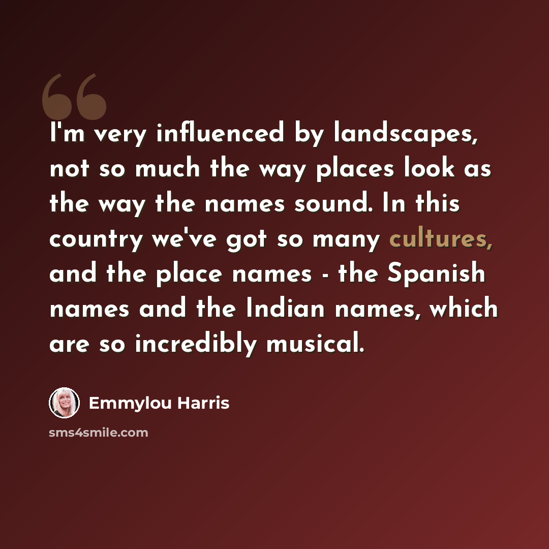 “I'm very influenced by landscapes, not so much the way places look as the way the names sound. In this country we've got so many cultures, and the place names - the Spanish names and the Indian names, which are so incredibly musical.” quote by Emmylou Harris