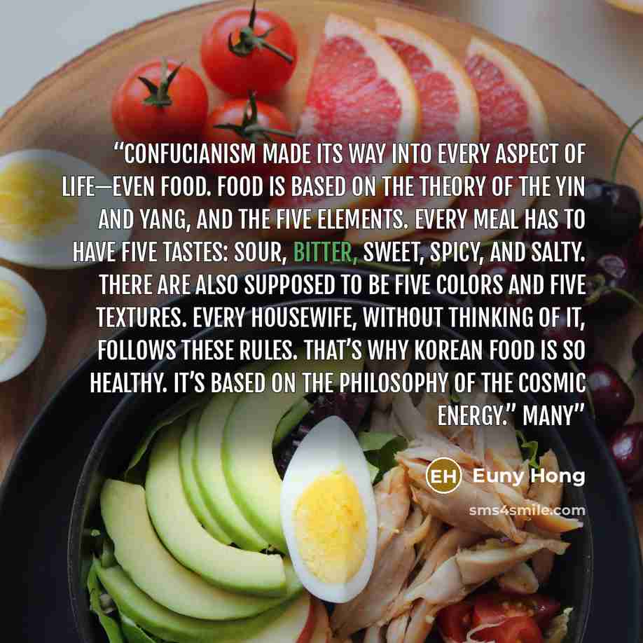 “Confucianism made its way into every aspect of life—even food. Food is based on the theory of the yin and yang, and the five elements. Every meal has to have five tastes: sour, bitter, sweet, spicy, and salty. There are also supposed to be five colors and five textures. Every housewife, without…” quote by Euny Hong