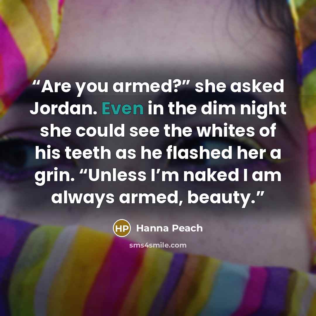 “Are you armed?” she asked Jordan. Even in the dim night she could see the whites of his teeth as he flashed her a grin. “Unless I’m naked I am always armed, beauty.” quote by Hanna Peach