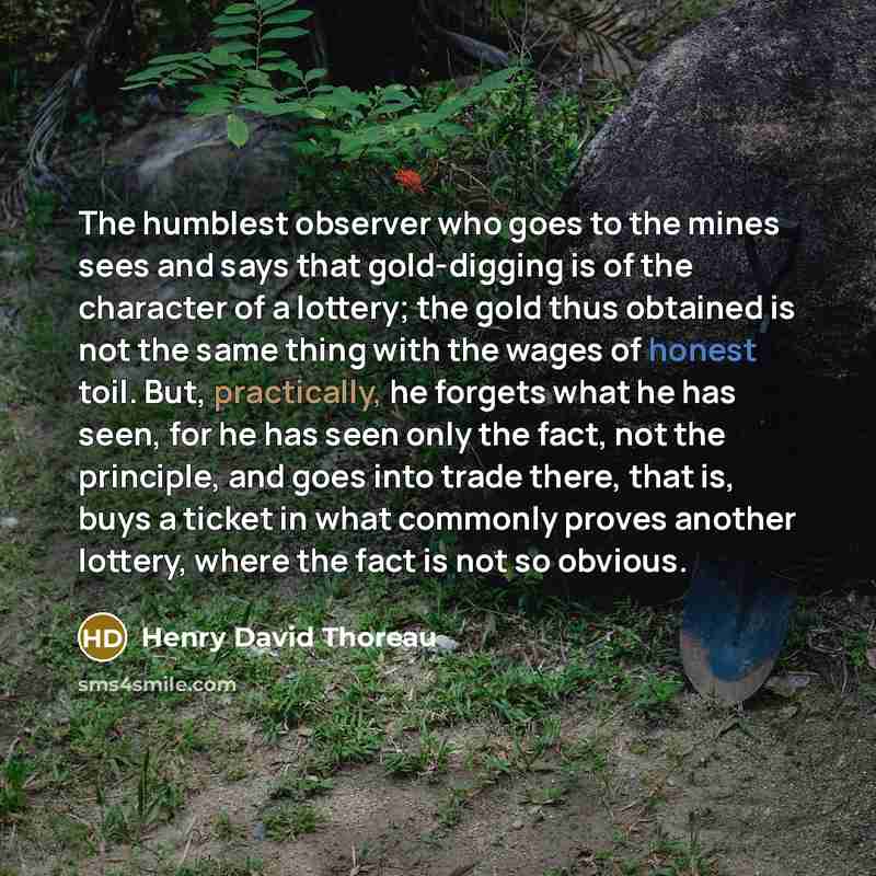 “The humblest observer who goes to the mines sees and says that gold-digging is of the character of a lottery; the gold thus obtained is not the same thing with the wages of honest toil. But, practically, he forgets what he has seen, for he has seen only the fact, not the principle, and goes into…” quote by Henry David Thoreau
