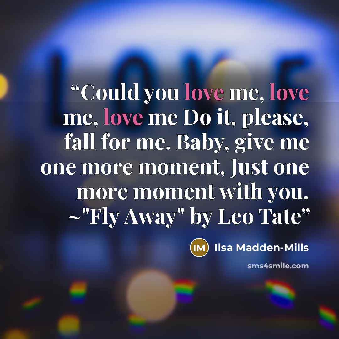 “Could you love me, love me, love me Do it, please, fall for me. Baby, give me one more moment, Just one more moment with you. ~"Fly Away" by Leo Tate” quote by Ilsa Madden-Mills