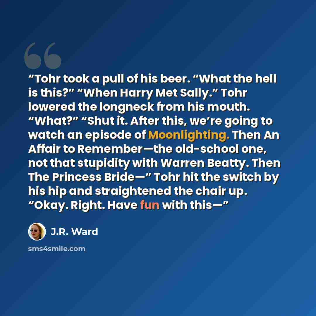 “Tohr took a pull of his beer. “What the hell is this?” “When Harry Met Sally.” Tohr lowered the longneck from his mouth. “What?” “Shut it. After this, we’re going to watch an episode of Moonlighting. Then An Affair to Remember—the old-school one, not that stupidity with Warren Beatty. Then The…” quote by J.R. Ward