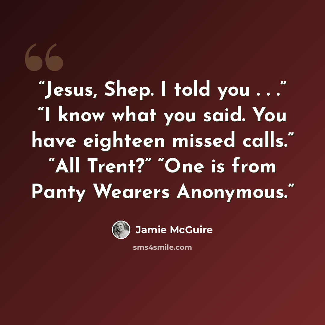 “Jesus, Shep. I told you . . .” “I know what you said. You have eighteen missed calls.” “All Trent?” “One is from Panty Wearers Anonymous.” quote by Jamie McGuire