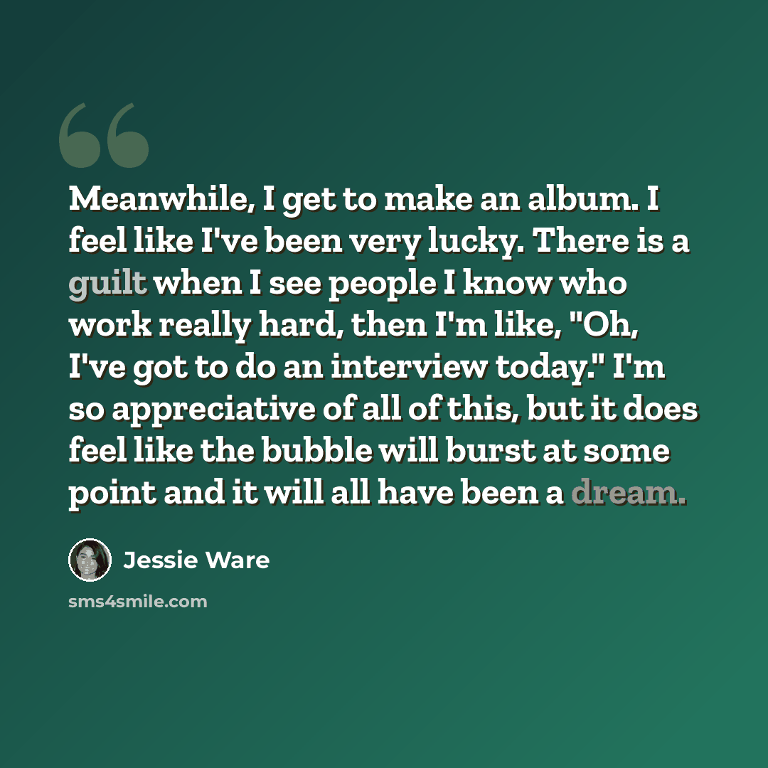 “Meanwhile, I get to make an album. I feel like I've been very lucky. There is a guilt when I see people I know who work really hard, then I'm like, "Oh, I've got to do an interview today." I'm so appreciative of all of this, but it does feel like the bubble will burst at some point and it will all…” quote by Jessie Ware