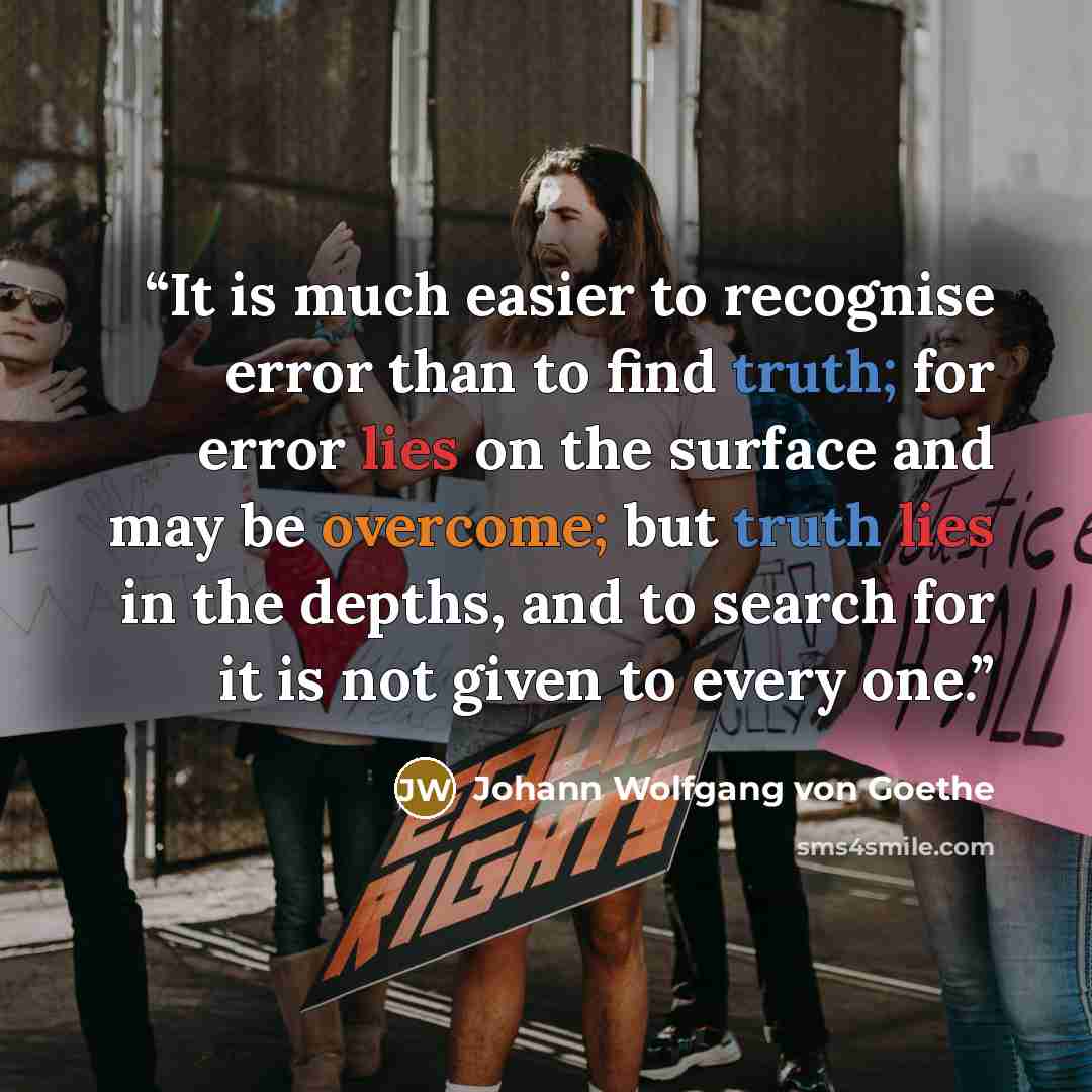 “It is much easier to recognise error than to find truth; for error lies on the surface and may be overcome; but truth lies in the depths, and to search for it is not given to every one.” quote by Johann Wolfgang von Goethe