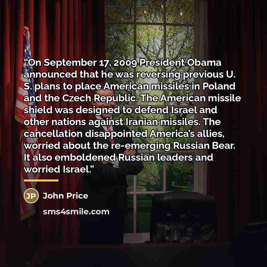 “On September 17, 2009 President Obama announced that he was reversing previous U. S. plans to place American missiles in Poland and the Czech Republic. The American missile shield was designed to defend Israel and other nations against Iranian missiles. The cancellation disappointed America’s…” quote by John Price