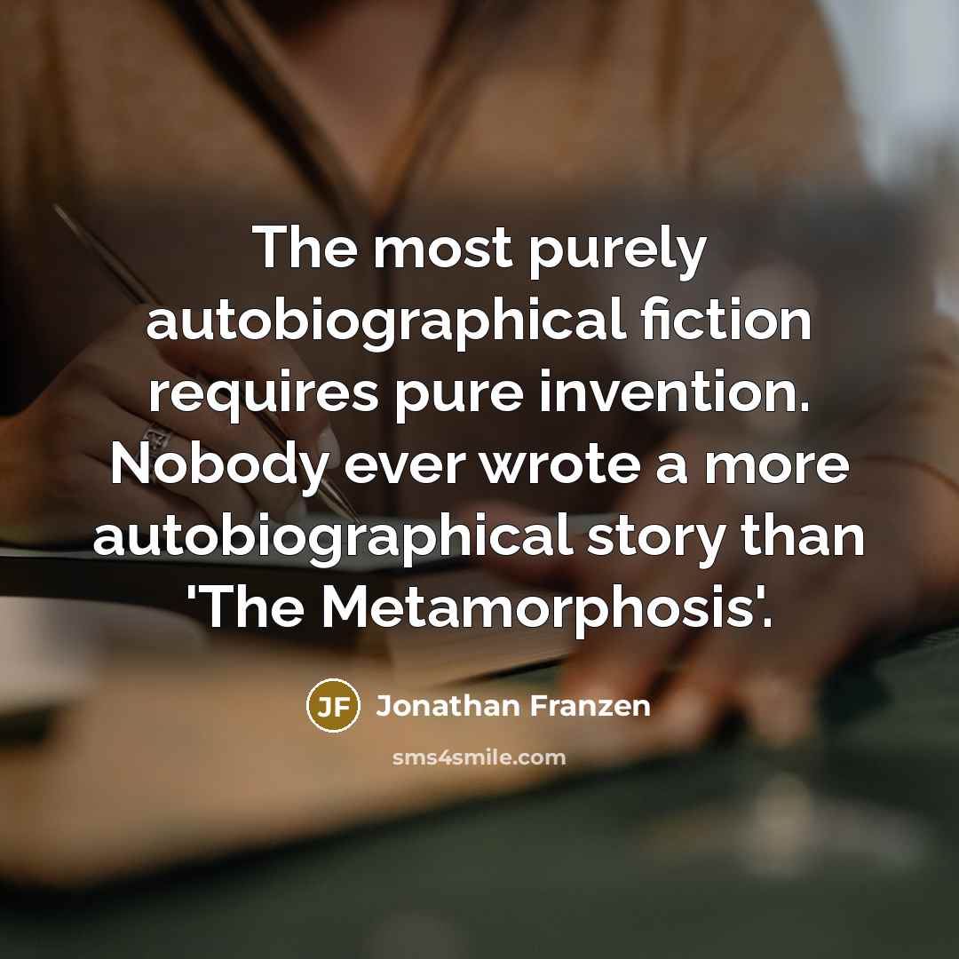 “The most purely autobiographical fiction requires pure invention. Nobody ever wrote a more autobiographical story than 'The Metamorphosis'.” quote by Jonathan Franzen