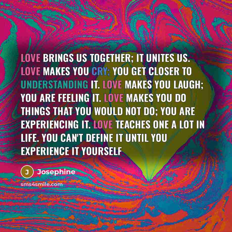 “Love brings us together; it unites us. Love makes you cry; you get closer to understanding it. Love makes you laugh; you are feeling it. Love makes you do things that you would not do; you are experiencing it. Love teaches one a lot in life. You can't define it until you experience it yourself” quote by Josephine