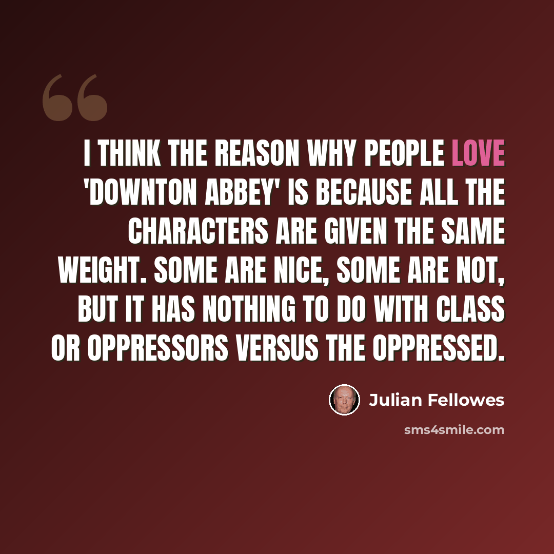 “I think the reason why people love 'Downton Abbey' is because all the characters are given the same weight. Some are nice, some are not, but it has nothing to do with class or oppressors versus the oppressed.” quote by Julian Fellowes