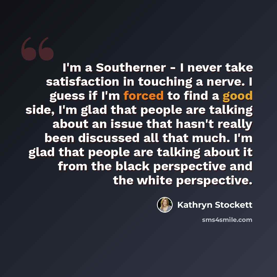 “I'm a Southerner - I never take satisfaction in touching a nerve. I guess if I'm forced to find a good side, I'm glad that people are talking about an issue that hasn't really been discussed all that much. I'm glad that people are talking about it from the black perspective and the white…” quote by Kathryn Stockett