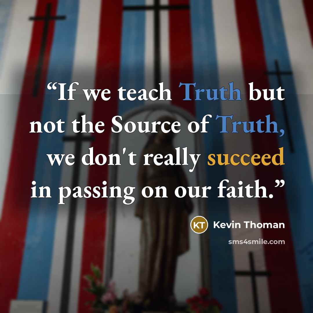“If we teach Truth but not the Source of Truth, we don't really succeed in passing on our faith.” quote by Kevin Thoman