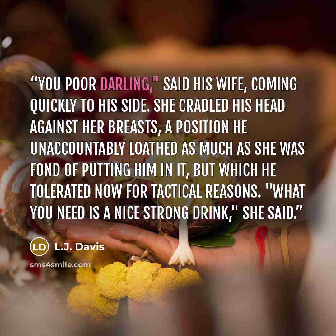 “You poor darling," said his wife, coming quickly to his side. She cradled his head against her breasts, a position he unaccountably loathed as much as she was fond of putting him in it, but which he tolerated now for tactical reasons. "What you need is a nice strong drink," she said.” quote by L.J. Davis