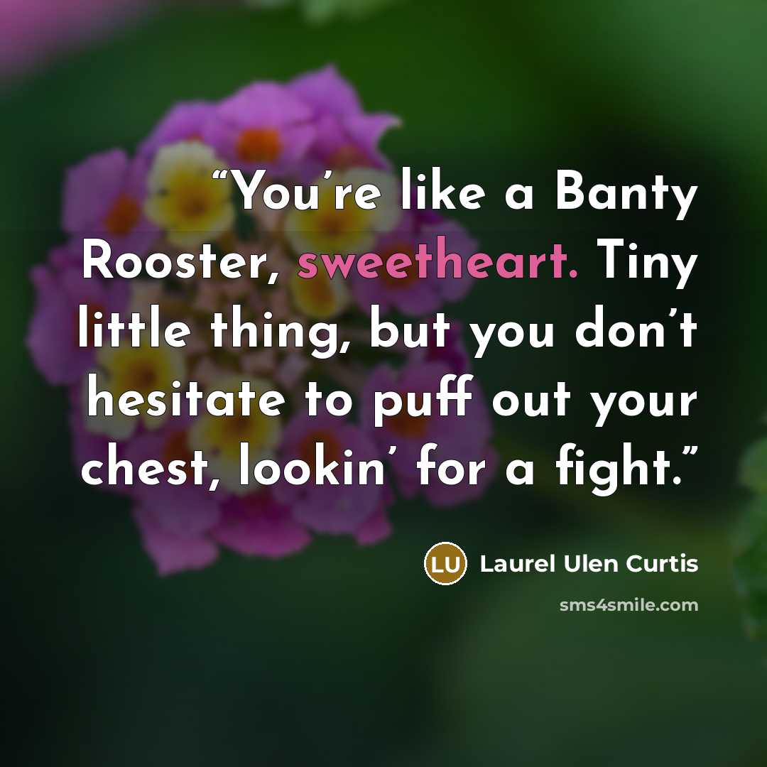 “You’re like a Banty Rooster, sweetheart. Tiny little thing, but you don’t hesitate to puff out your chest, lookin’ for a fight.” quote by Laurel Ulen Curtis