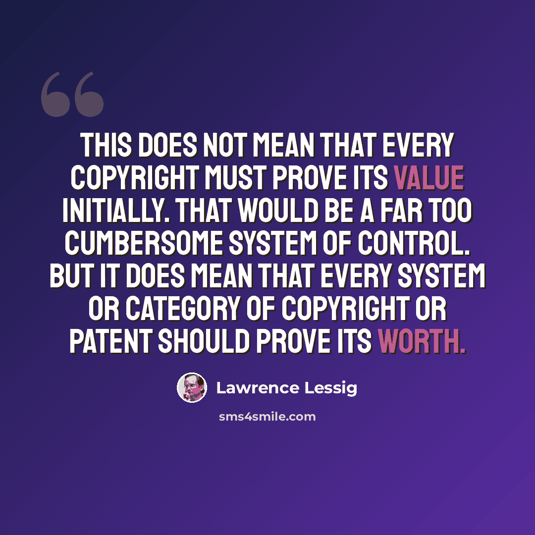 “This does not mean that every copyright must prove its value initially. That would be a far too cumbersome system of control. But it does mean that every system or category of copyright or patent should prove its worth.” quote by Lawrence Lessig
