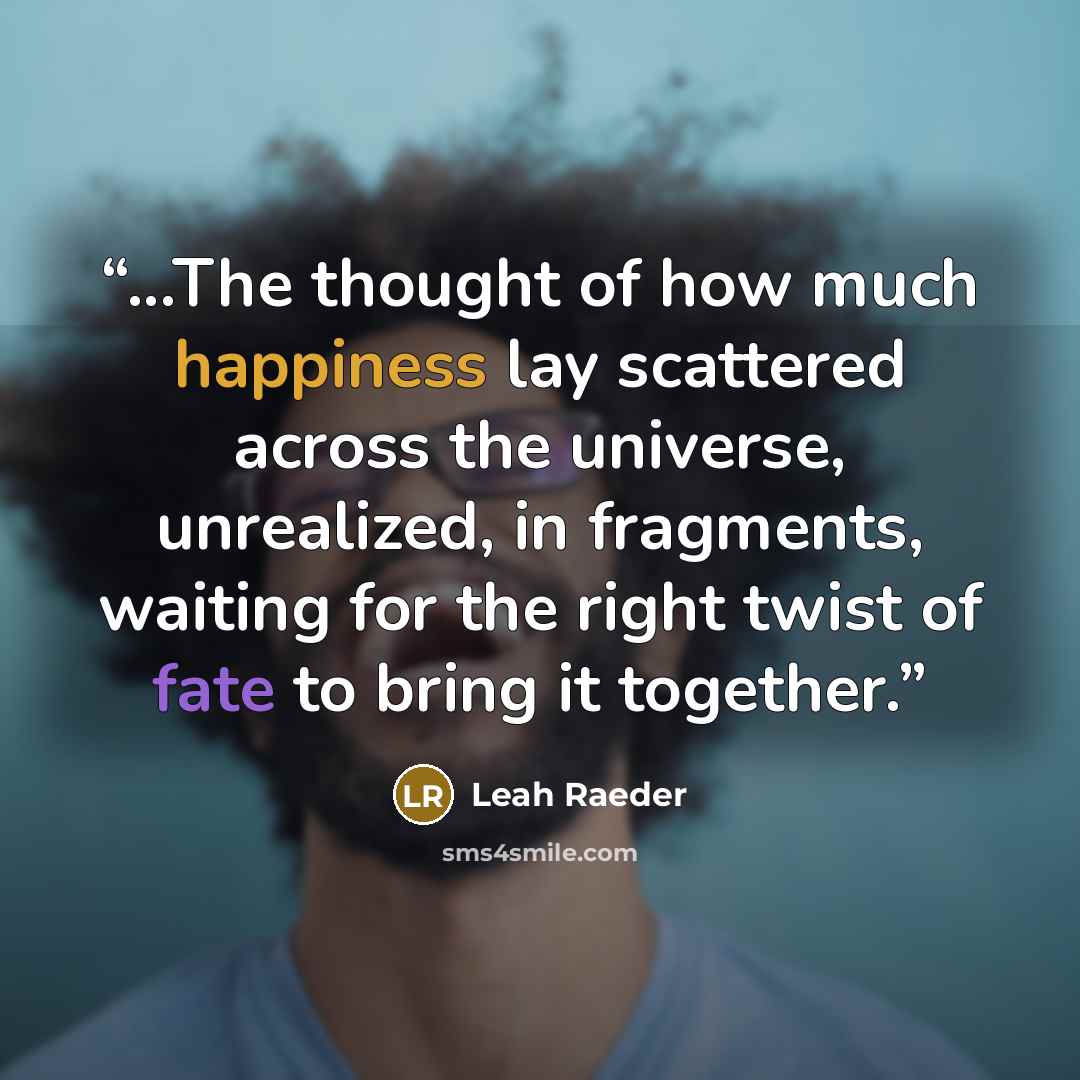 “...The thought of how much happiness lay scattered across the universe, unrealized, in fragments, waiting for the right twist of fate to bring it together.” quote by Leah Raeder