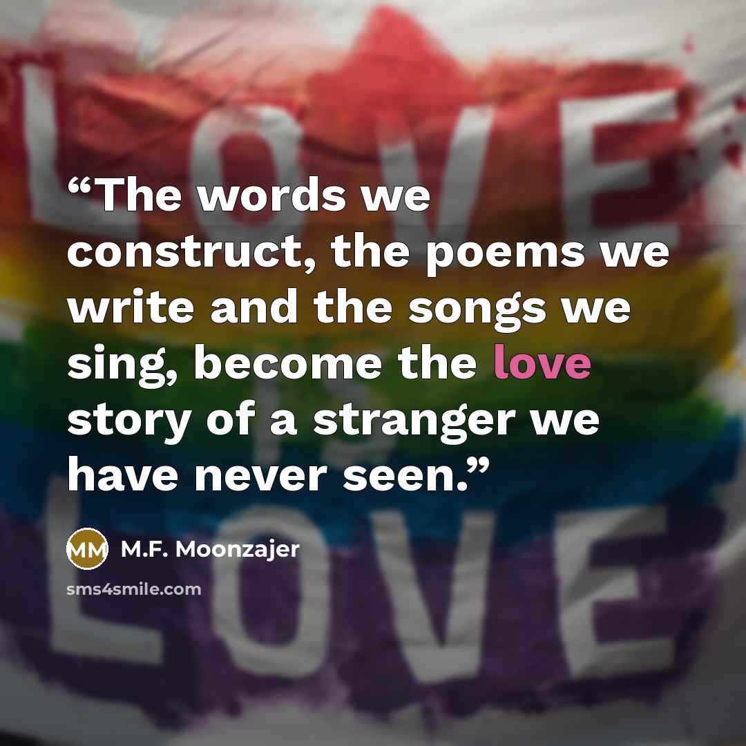 “The words we construct, the poems we write and the songs we sing, become the love story of a stranger we have never seen.” quote by M.F. Moonzajer