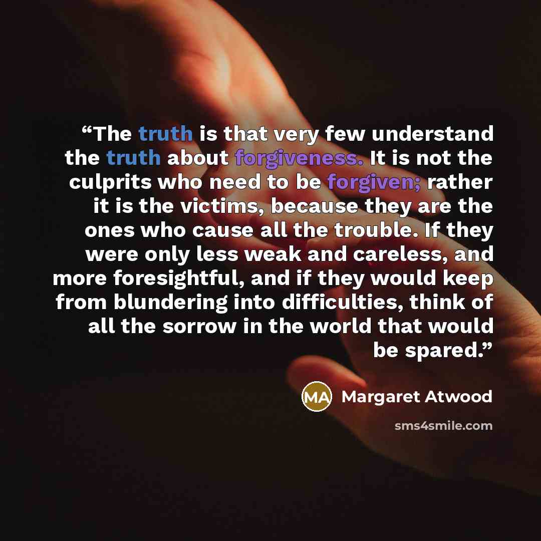 “The truth is that very few understand the truth about forgiveness. It is not the culprits who need to be forgiven; rather it is the victims, because they are the ones who cause all the trouble. If they were only less weak and careless, and more foresightful, and if they would keep from blundering…” quote by Margaret Atwood