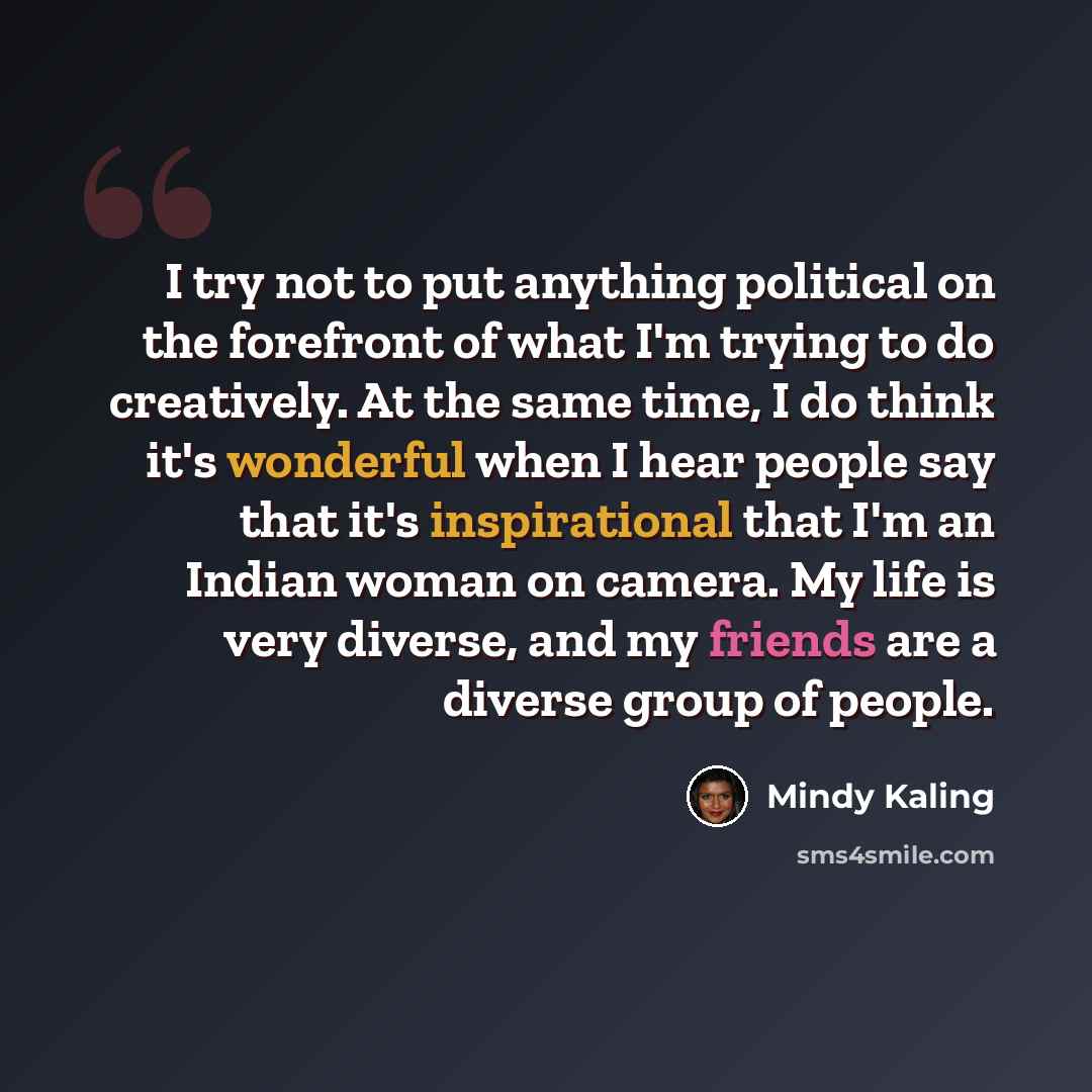 “I try not to put anything political on the forefront of what I'm trying to do creatively. At the same time, I do think it's wonderful when I hear people say that it's inspirational that I'm an Indian woman on camera. My life is very diverse, and my friends are a diverse group of people.” quote by Mindy Kaling