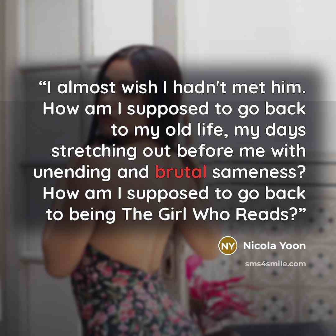 “I almost wish I hadn't met him. How am I supposed to go back to my old life, my days stretching out before me with unending and brutal sameness? How am I supposed to go back to being The Girl Who Reads?” quote by Nicola Yoon
